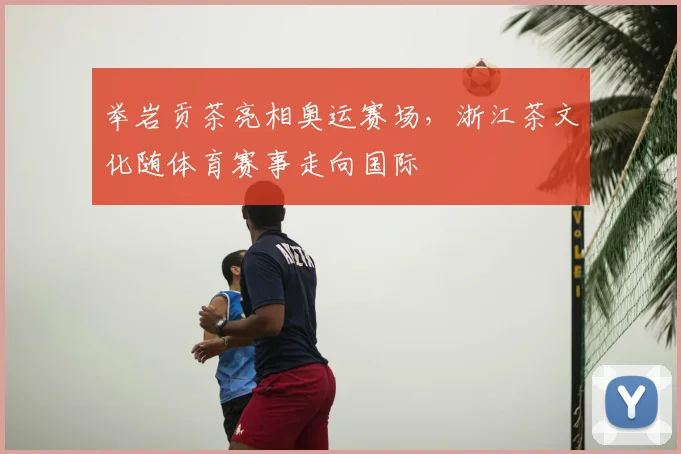 举岩贡茶亮相奥运赛场,浙江茶文化随体育赛事走向国际