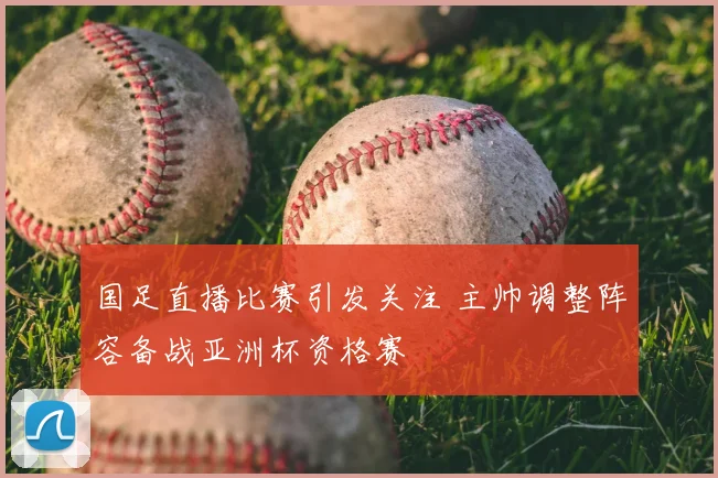 国足直播比赛引发关注 主帅调整阵容备战亚洲杯资格赛