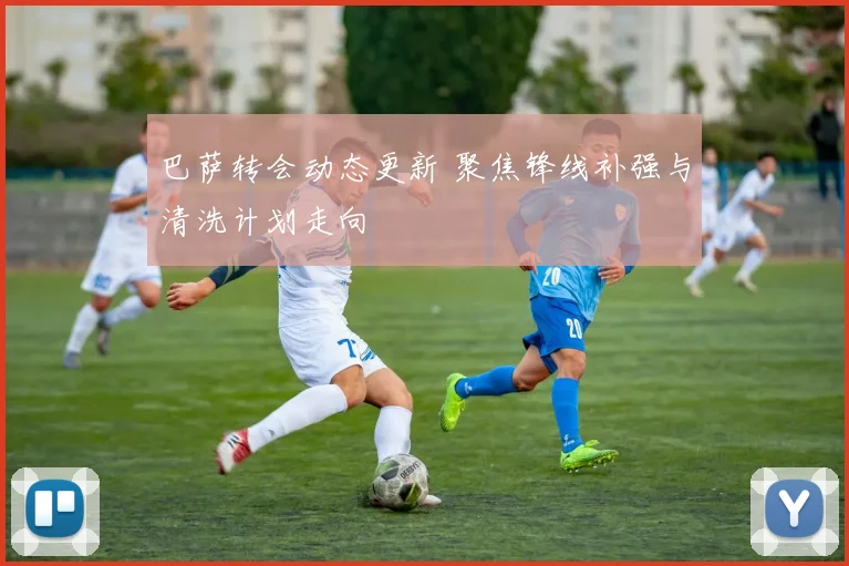巴萨转会动态更新 聚焦锋线补强与清洗计划走向