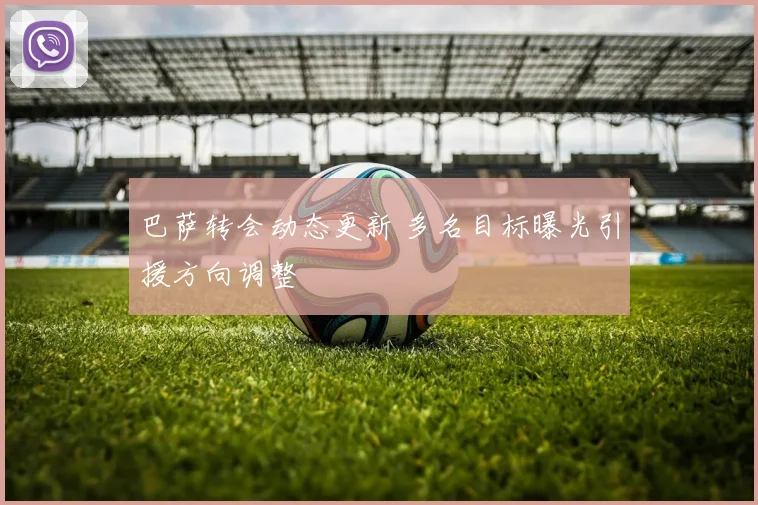 巴萨转会动态更新 多名目标曝光引援方向调整