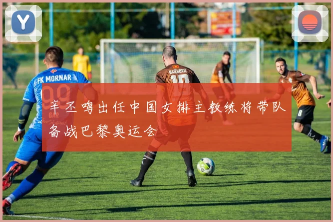 辛丕鸣出任中国女排主教练将带队备战巴黎奥运会