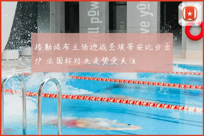 格勒诺布主场迎战圣埃蒂安比分出炉 法国杯对决走势受关注