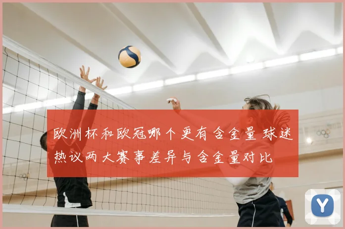 欧洲杯和欧冠哪个更有含金量 球迷热议两大赛事差异与含金量对比