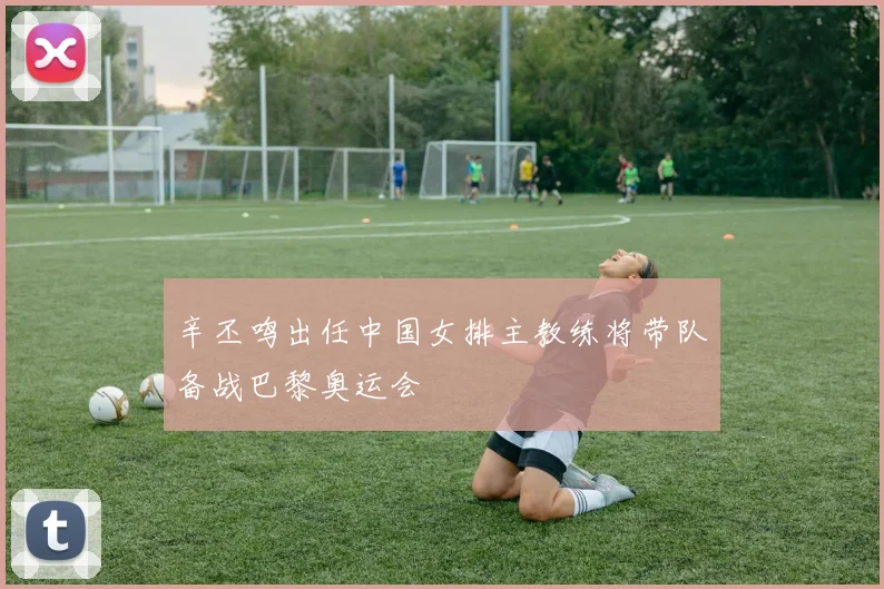 辛丕鸣出任中国女排主教练将带队备战巴黎奥运会