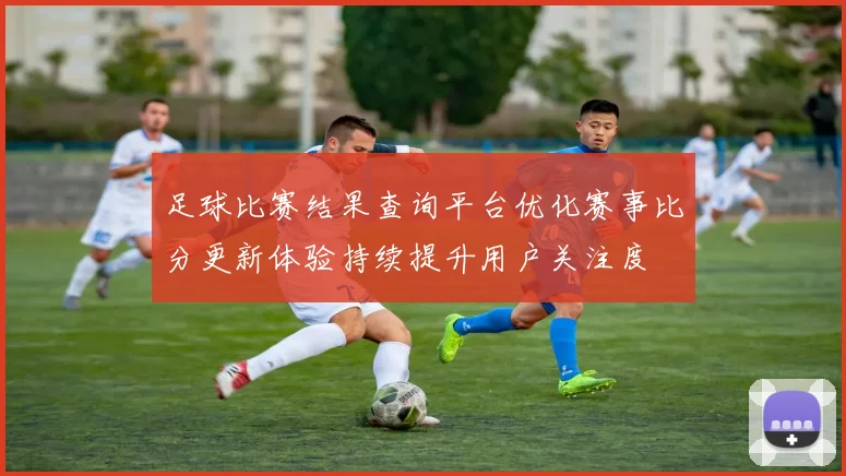 足球比赛结果查询平台优化赛事比分更新体验持续提升用户关注度