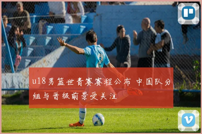 u18男篮世青赛赛程公布 中国队分组与晋级前景受关注