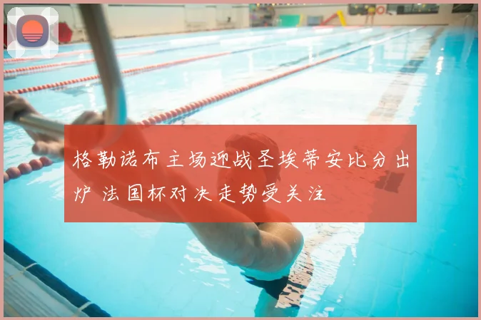 格勒诺布主场迎战圣埃蒂安比分出炉 法国杯对决走势受关注