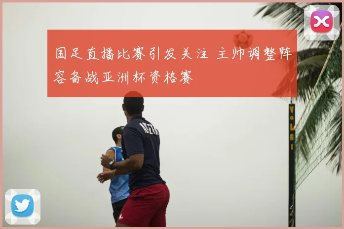 国足直播比赛引发关注 主帅调整阵容备战亚洲杯资格赛