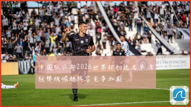 中国队公布2026世界杯初选名单 年轻锋线崛起阵容竞争加剧