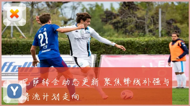 巴萨转会动态更新 聚焦锋线补强与清洗计划走向