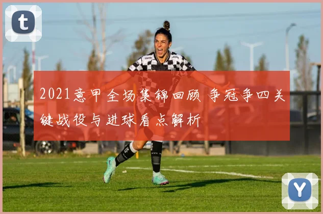 2021意甲全场集锦回顾 争冠争四关键战役与进球看点解析