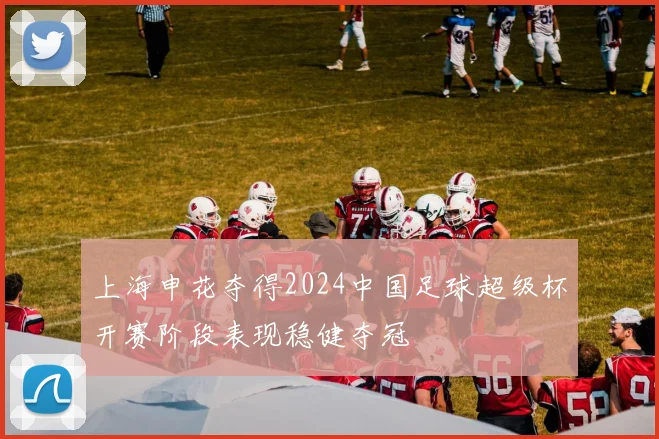 上海申花夺得2024中国足球超级杯开赛阶段表现稳健夺冠