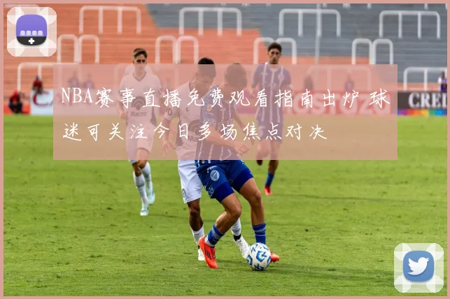 NBA赛事直播免费观看指南出炉 球迷可关注今日多场焦点对决