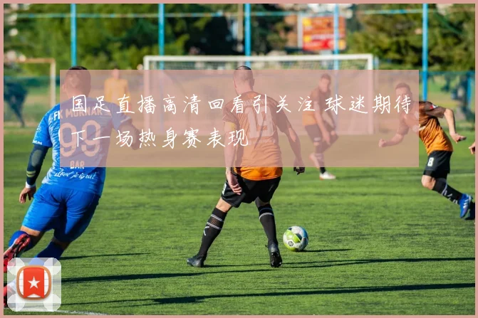 国足直播高清回看引关注 球迷期待下一场热身赛表现
