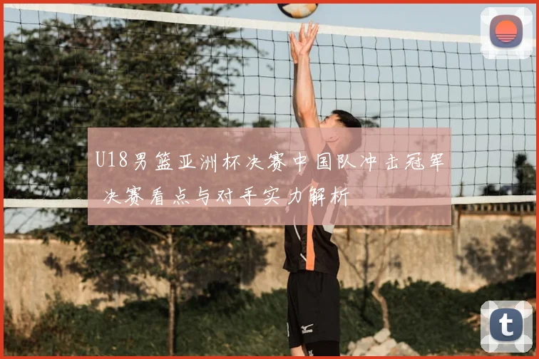 U18男篮亚洲杯决赛中国队冲击冠军 决赛看点与对手实力解析