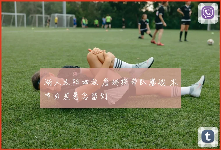 湖人太阳回放 詹姆斯带队鏖战 末节分差悬念留到